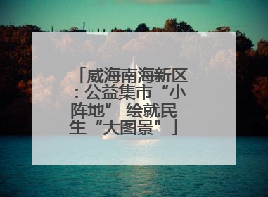 威海南海新区：公益集市“小阵地” 绘就民生“大图景”