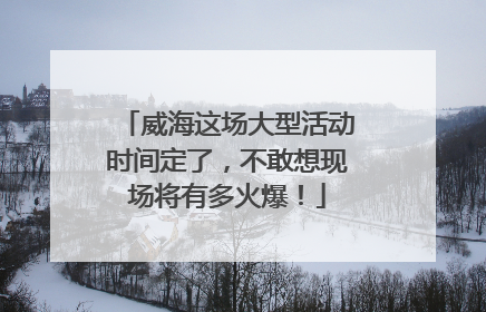 威海这场大型活动时间定了，不敢想现场将有多火爆！