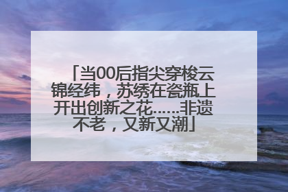 当00后指尖穿梭云锦经纬，苏绣在瓷瓶上开出创新之花……非遗不老，又新又潮