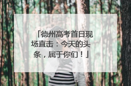 德州高考首日现场直击：今天的头条，属于你们！