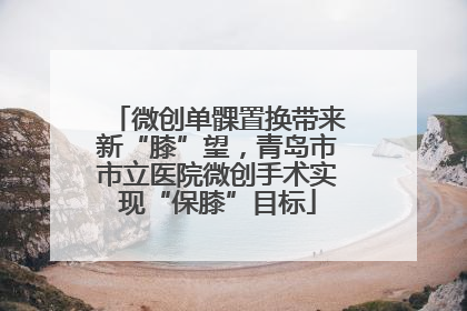 微创单髁置换带来新“膝”望，青岛市市立医院微创手术实现“保膝”目标