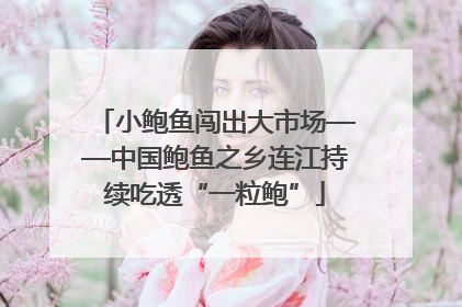 小鲍鱼闯出大市场——中国鲍鱼之乡连江持续吃透“一粒鲍”