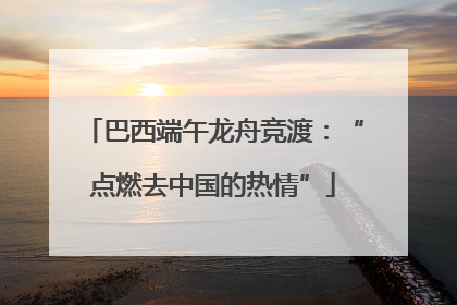 巴西端午龙舟竞渡：“点燃去中国的热情”