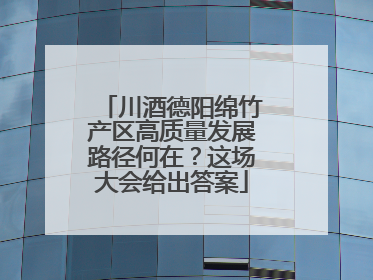 川酒德阳绵竹产区高质量发展路径何在？这场大会给出答案