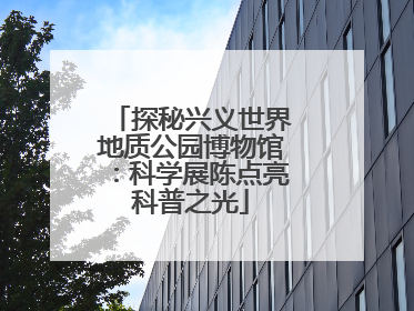 探秘兴义世界地质公园博物馆：科学展陈点亮科普之光