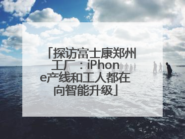 探访富士康郑州工厂：iPhone产线和工人都在向智能升级
