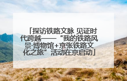 探访铁路文脉 见证时代跨越——“我的铁路风景·博物馆+京张铁路文化之旅”活动在京启动