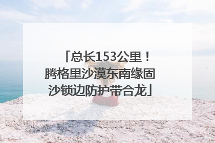 总长153公里！腾格里沙漠东南缘固沙锁边防护带合龙