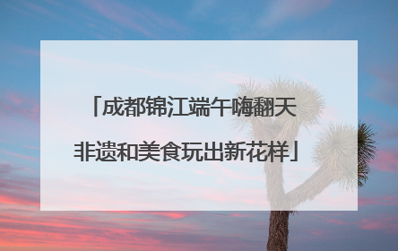 成都锦江端午嗨翻天 非遗和美食玩出新花样