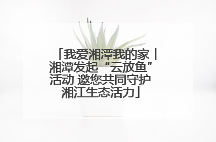 我爱湘潭我的家丨湘潭发起“云放鱼”活动 邀您共同守护湘江生态活力