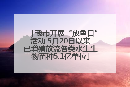 我市开展“放鱼日”活动 5月20日以来已增殖放流各类水生生物苗种5.1亿单位