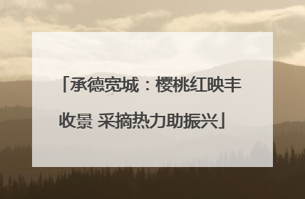 承德宽城：樱桃红映丰收景 采摘热力助振兴