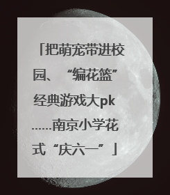 把萌宠带进校园、“编花篮”经典游戏大pk……南京小学花式“庆六一”