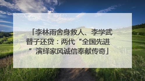 李林雨舍身救人、李学武替子还贷：两代“全国先进”演绎家风诚信奉献传奇