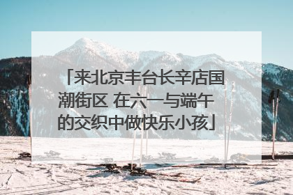 来北京丰台长辛店国潮街区 在六一与端午的交织中做快乐小孩