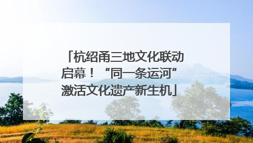 杭绍甬三地文化联动启幕！“同一条运河”激活文化遗产新生机
