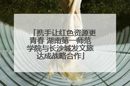 携手让红色资源更青春 湖南第一师范学院与长沙城发文旅达成战略合作