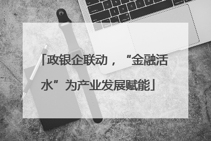 政银企联动，“金融活水”为产业发展赋能