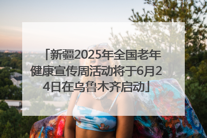 新疆2025年全国老年健康宣传周活动将于6月24日在乌鲁木齐启动