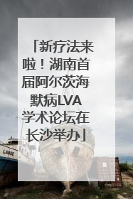新疗法来啦！湖南首届阿尔茨海默病LVA学术论坛在长沙举办