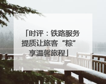 时评：铁路服务提质让旅客“粽”享温馨旅程