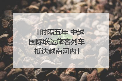 时隔五年 中越国际联运旅客列车抵达越南河内