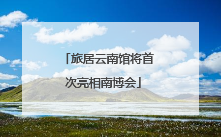 旅居云南馆将首次亮相南博会