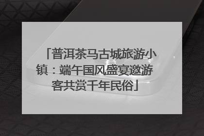普洱茶马古城旅游小镇：端午国风盛宴邀游客共赏千年民俗