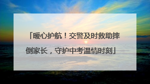 暖心护航！交警及时救助摔倒家长，守护中考温情时刻