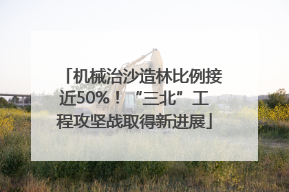 机械治沙造林比例接近50%！“三北”工程攻坚战取得新进展