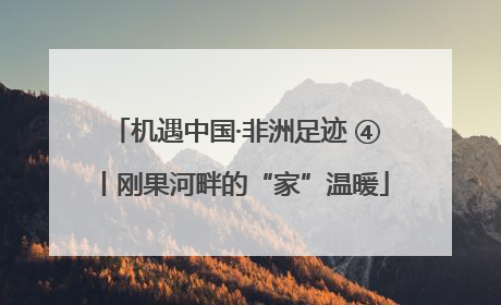 机遇中国·非洲足迹 ④丨刚果河畔的“家”温暖