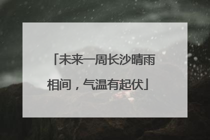 未来一周长沙晴雨相间，气温有起伏