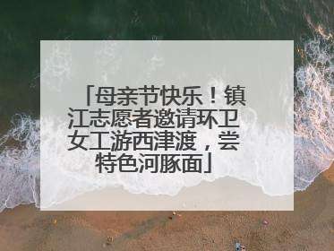母亲节快乐！镇江志愿者邀请环卫女工游西津渡，尝特色河豚面