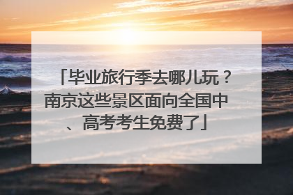 毕业旅行季去哪儿玩？南京这些景区面向全国中、高考考生免费了