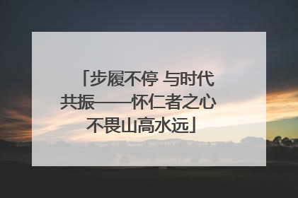 步履不停 与时代共振——怀仁者之心 不畏山高水远