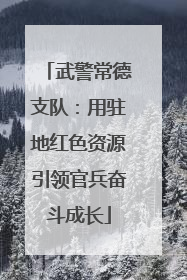 武警常德支队：用驻地红色资源引领官兵奋斗成长