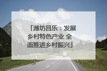 潍坊昌乐：发展乡村特色产业 全面推进乡村振兴