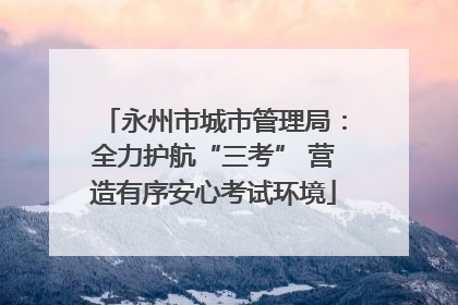 永州市城市管理局：全力护航“三考” 营造有序安心考试环境