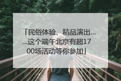 民俗体验、精品演出……这个端午北京有超1700场活动等你参加