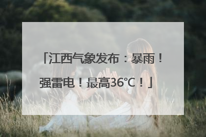 江西气象发布：暴雨！强雷电！最高36℃！