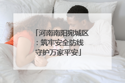 河南南阳宛城区：筑牢安全防线 守护万家平安