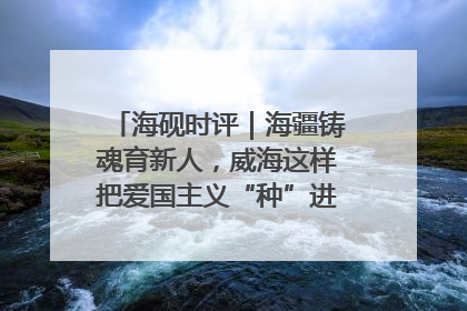海砚时评｜海疆铸魂育新人，威海这样把爱国主义“种”进年轻人心里
