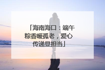 海南海口：端午粽香暖孤老，爱心传递显担当