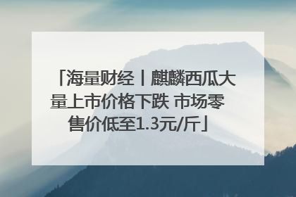 海量财经丨麒麟西瓜大量上市价格下跌 市场零售价低至1.3元/斤