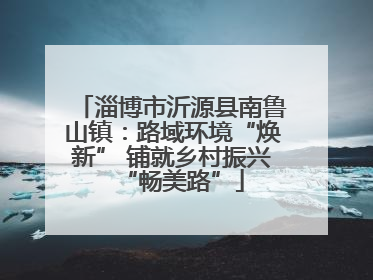 淄博市沂源县南鲁山镇：路域环境“焕新” 铺就乡村振兴“畅美路”