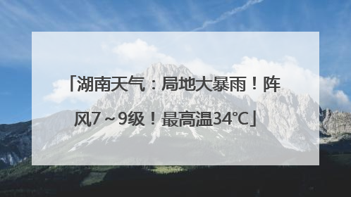 湖南天气：局地大暴雨！阵风7～9级！最高温34℃