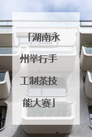 湖南永州举行手工制茶技能大赛