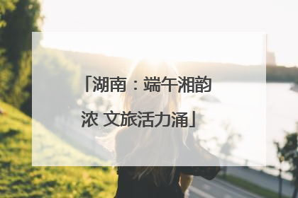 湖南：端午湘韵浓 文旅活力涌