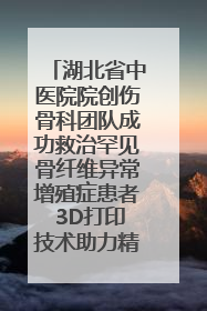湖北省中医院院创伤骨科团队成功救治罕见骨纤维异常增殖症患者 3D打印技术助力精准矫形手术