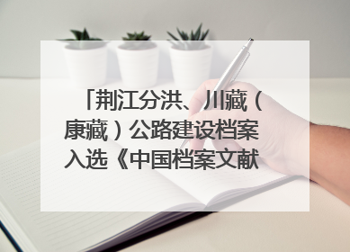 荆江分洪、川藏（康藏）公路建设档案入选《中国档案文献遗产名录》